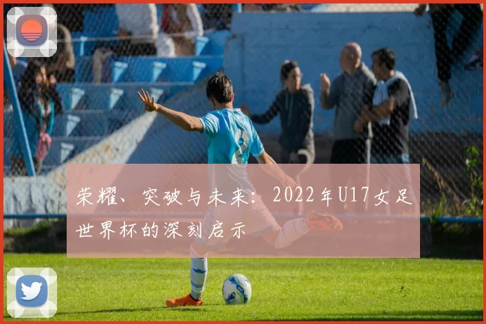 荣耀、突破与未来：2022年U17女足世界杯的深刻启示
