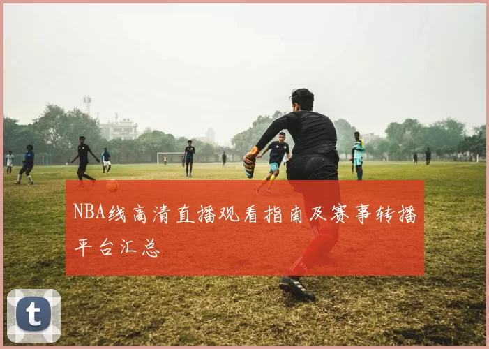 NBA线高清直播观看指南及赛事转播平台汇总