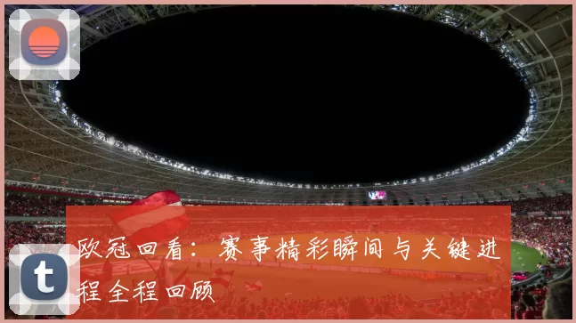 欧冠回看:赛事精彩瞬间与关键进程全程回顾