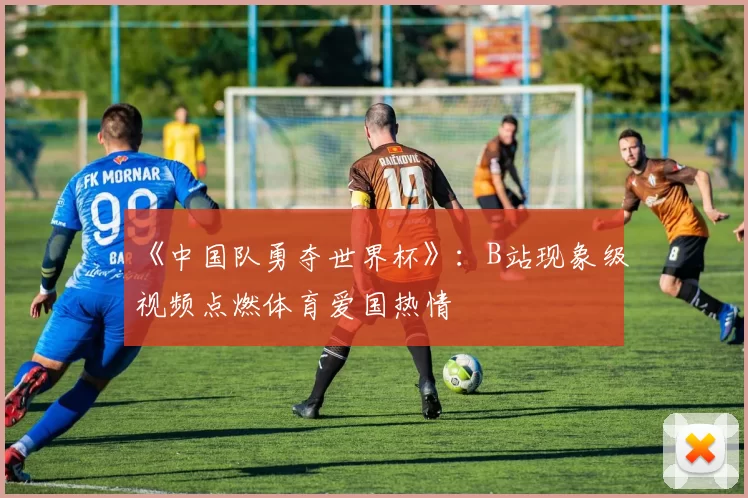 《中国队勇夺世界杯》:B站现象级视频点燃体育爱国热情