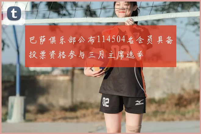巴萨俱乐部公布114504名会员具备投票资格参与三月主席选举