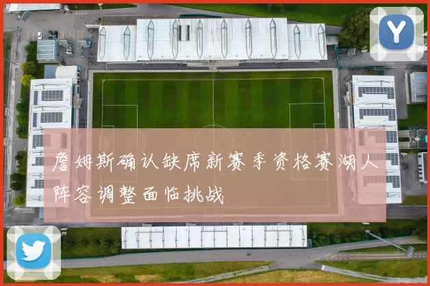 詹姆斯确认缺席新赛季资格赛湖人阵容调整面临挑战