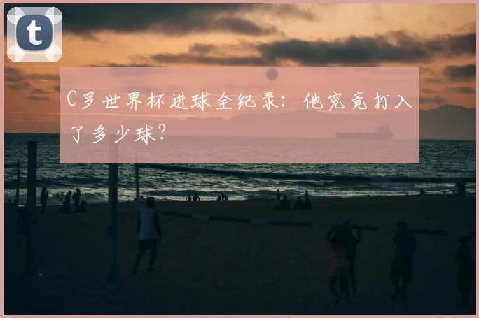 C罗世界杯进球全纪录:他究竟打入了多少球?