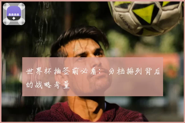 世界杯抽签前必看:分档排列背后的战略考量