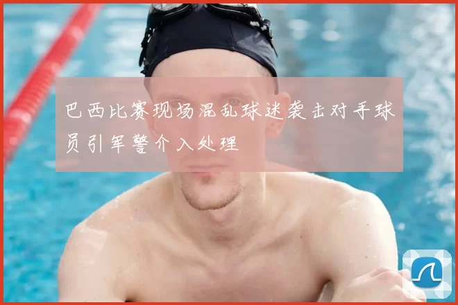 巴西比赛现场混乱球迷袭击对手球员引军警介入处理