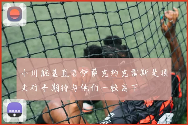 小川航基直言伊萨克约克雷斯是顶尖对手期待与他们一较高下