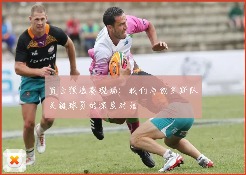 直击预选赛现场:我们与俄罗斯队关键球员的深度对话