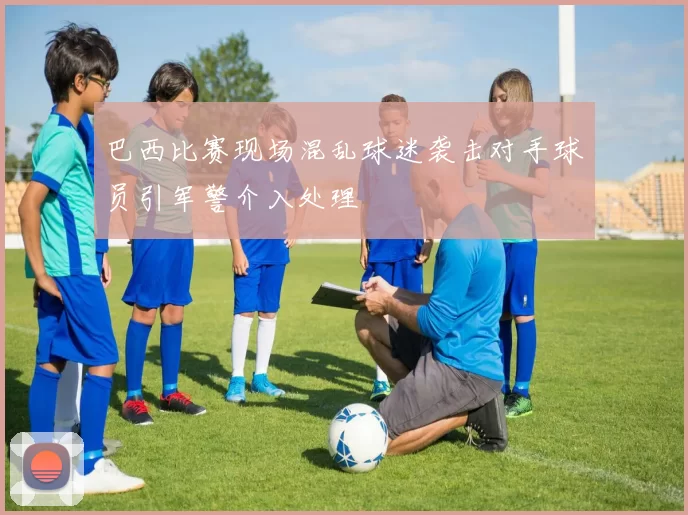 巴西比赛现场混乱球迷袭击对手球员引军警介入处理