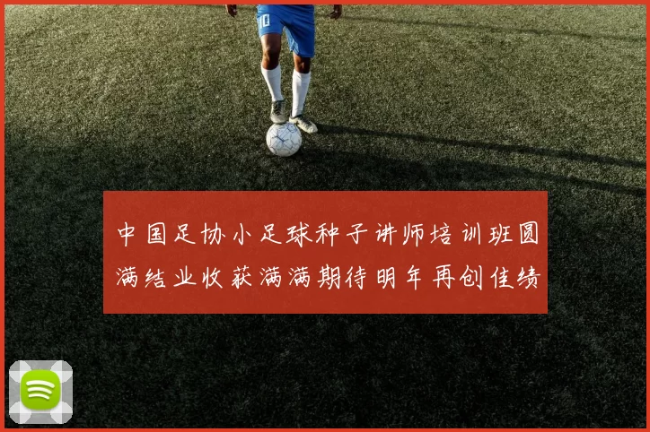 中国足协小足球种子讲师培训班圆满结业收获满满期待明年再创佳绩