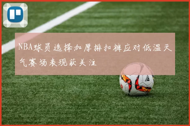 NBA球员选择加厚排扣裤应对低温天气赛场表现获关注