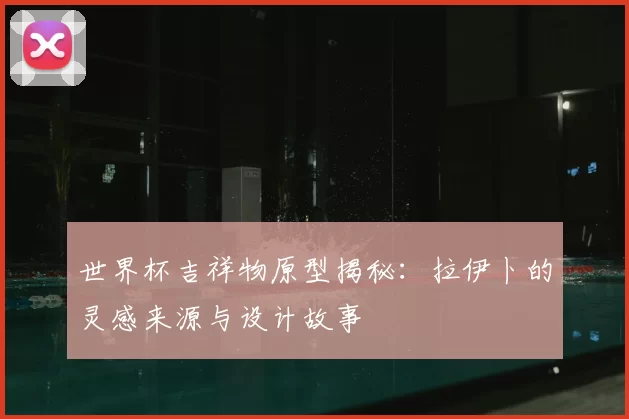 世界杯吉祥物原型揭秘:拉伊卜的灵感来源与设计故事