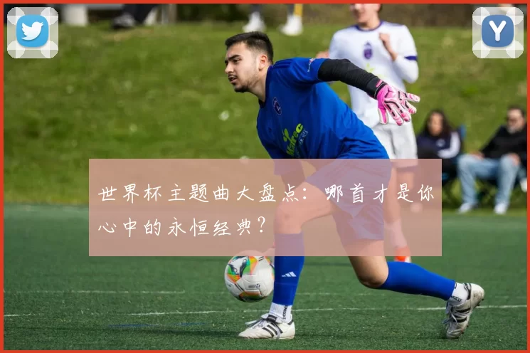 世界杯主题曲大盘点：哪首才是你心中的永恒经典？