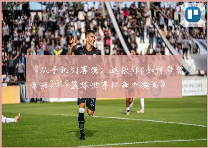 《从手机到赛场:这款App如何带你亲历2019篮球世界杯每个瞬间》