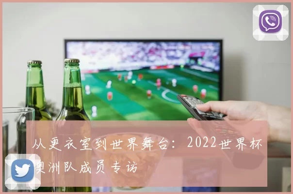 从更衣室到世界舞台:2022世界杯澳洲队成员专访