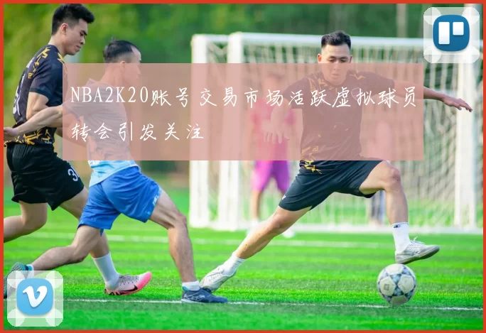 NBA2K20账号交易市场活跃虚拟球员转会引发关注