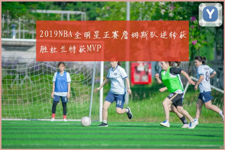 2019NBA全明星正赛詹姆斯队逆转获胜杜兰特获MVP