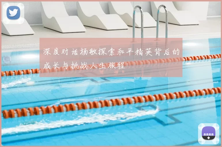深度对话杨敏探索和平精英背后的成长与挑战人生旅程