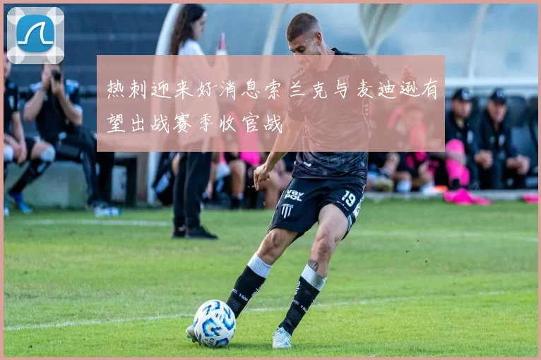 热刺迎来好消息索兰克与麦迪逊有望出战赛季收官战