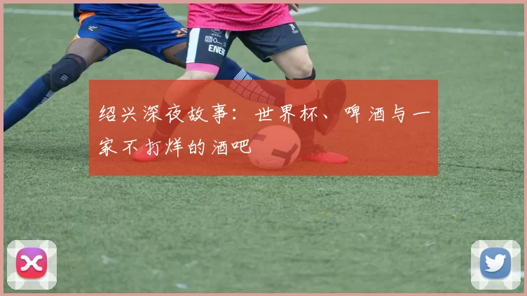 绍兴深夜故事:世界杯、啤酒与一家不打烊的酒吧