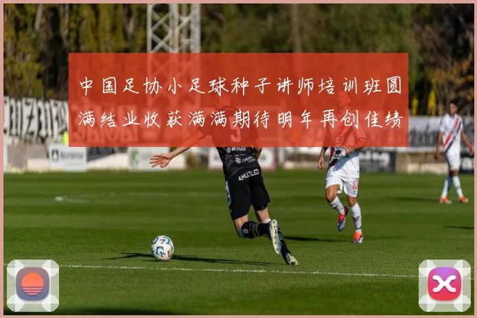 中国足协小足球种子讲师培训班圆满结业收获满满期待明年再创佳绩