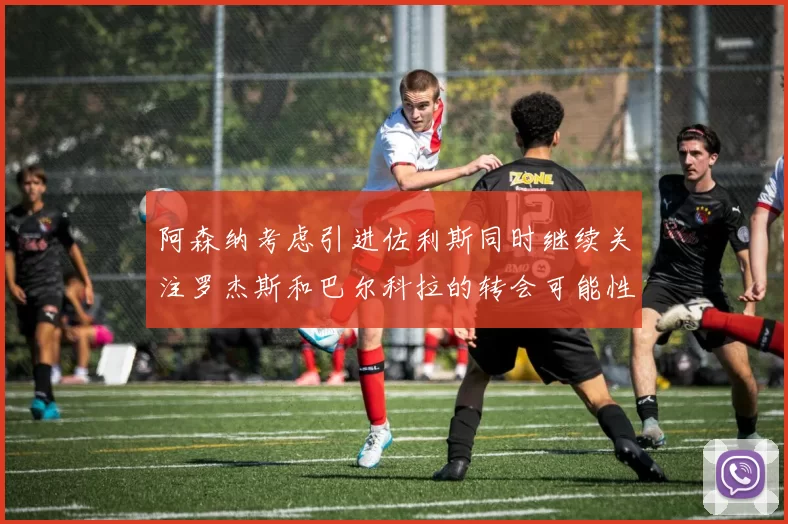 阿森纳考虑引进佐利斯同时继续关注罗杰斯和巴尔科拉的转会可能性