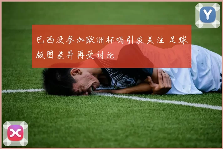 巴西没参加欧洲杯吗引发关注 足球版图差异再受讨论