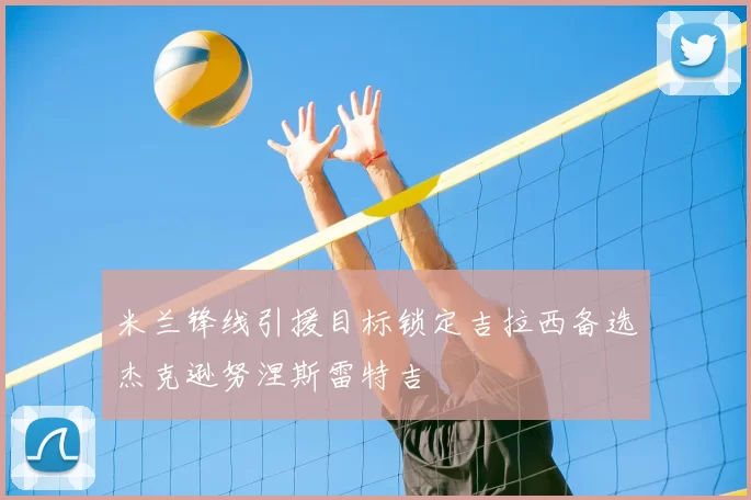 米兰锋线引援目标锁定吉拉西备选杰克逊努涅斯雷特吉