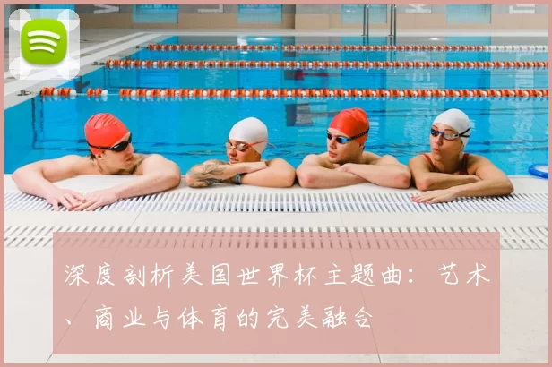 深度剖析美国世界杯主题曲:艺术、商业与体育的完美融合