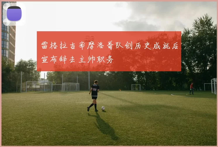 雷格拉吉率摩洛哥队创历史成就后宣布辞去主帅职务