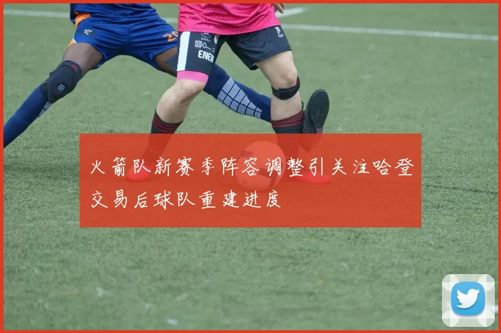 火箭队新赛季阵容调整引关注哈登交易后球队重建进度