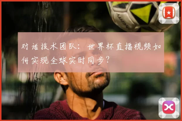对话技术团队：世界杯直播视频如何实现全球实时同步？
