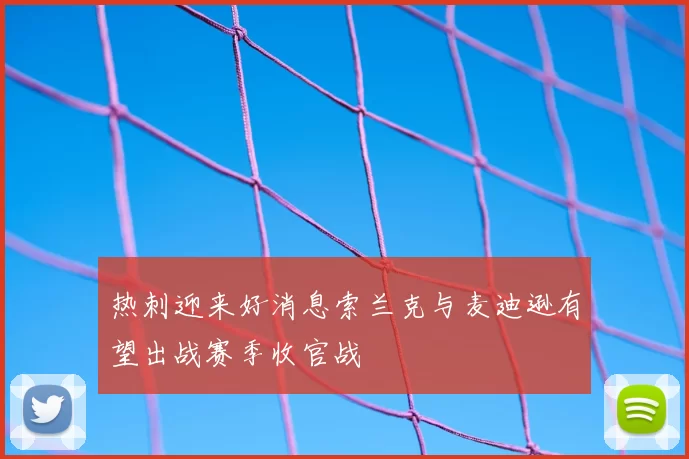 热刺迎来好消息索兰克与麦迪逊有望出战赛季收官战