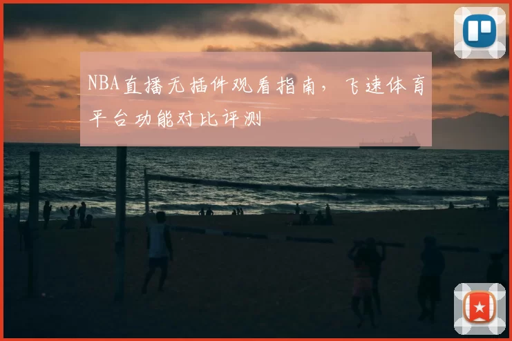 NBA直播无插件观看指南,飞速体育平台功能对比评测