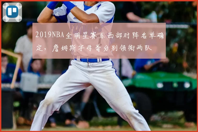 2019NBA全明星赛东西部对阵名单确定,詹姆斯字母哥分别领衔两队