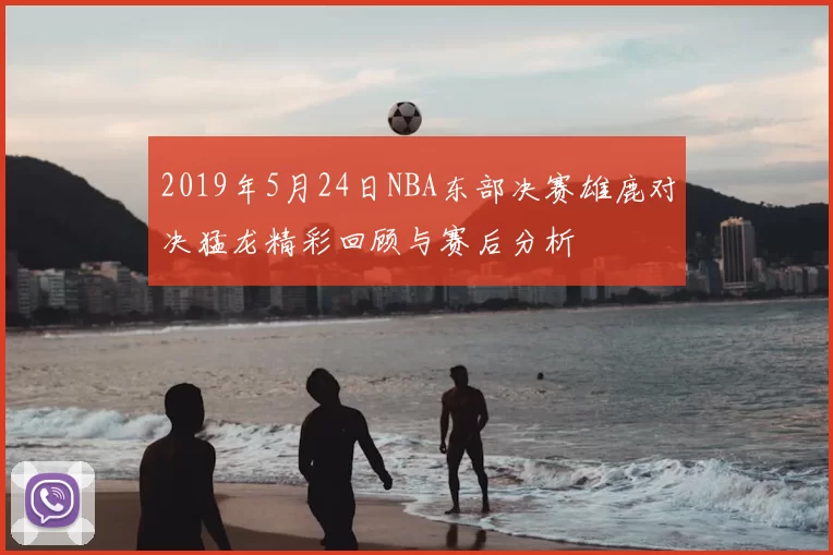 2019年5月24日NBA东部决赛雄鹿对决猛龙精彩回顾与赛后分析