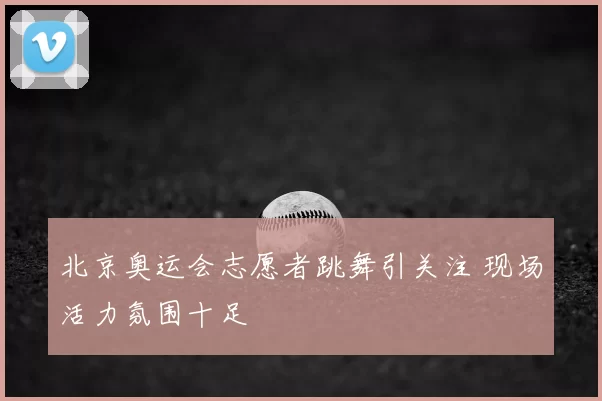 北京奥运会志愿者跳舞引关注 现场活力氛围十足