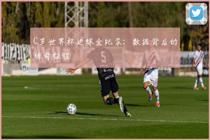 C罗世界杯进球全纪录：数据背后的传奇征程