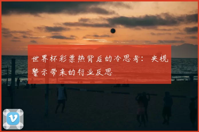 世界杯彩票热背后的冷思考:央视警示带来的行业反思