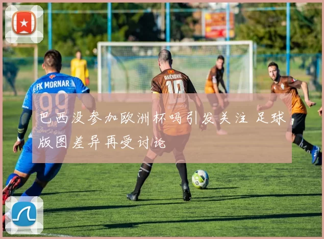 巴西没参加欧洲杯吗引发关注 足球版图差异再受讨论