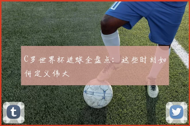 C罗世界杯进球全盘点：这些时刻如何定义伟大