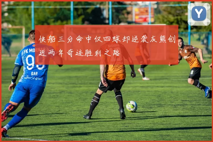 快船三分命中仅四球却逆袭灰熊创近两年奇迹胜利之路