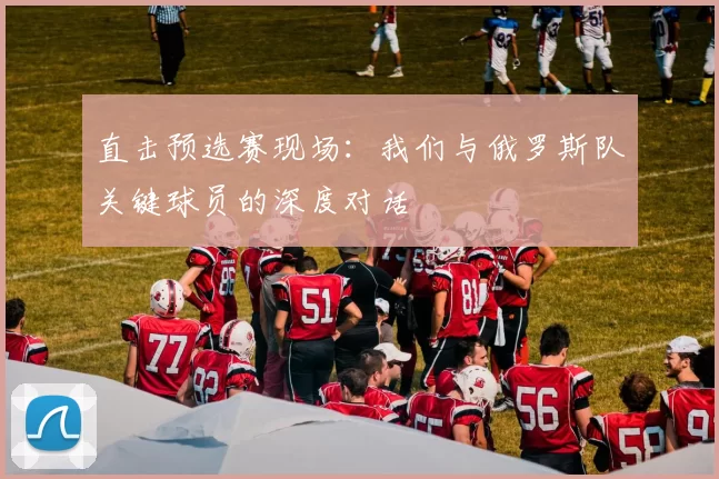 直击预选赛现场:我们与俄罗斯队关键球员的深度对话