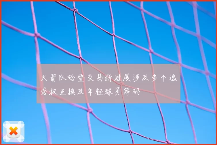 火箭队哈登交易新进展涉及多个选秀权互换及年轻球员筹码