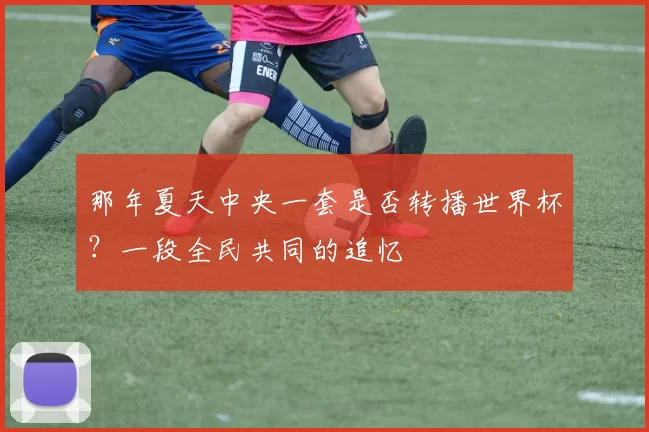 那年夏天中央一套是否转播世界杯?一段全民共同的追忆