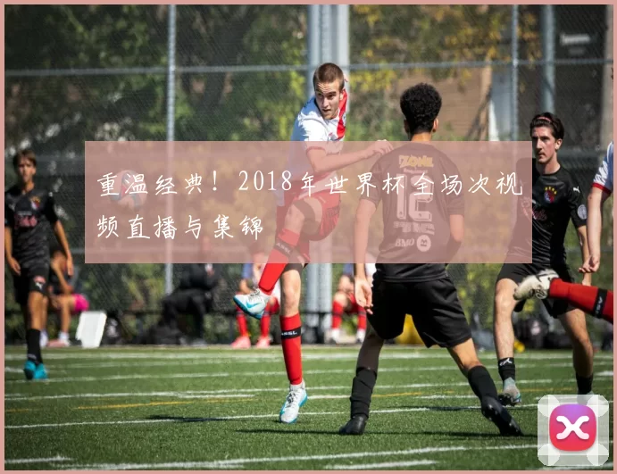 重温经典!2018年世界杯全场次视频直播与集锦