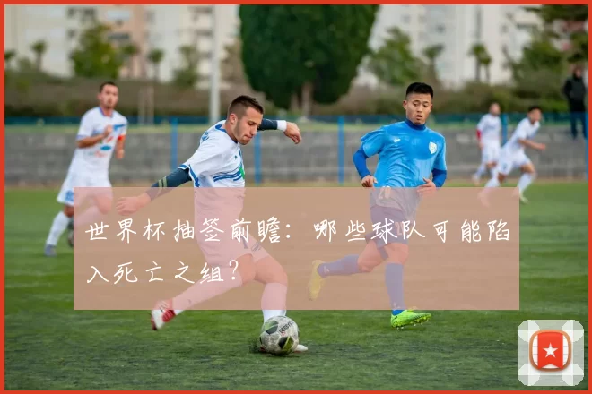 世界杯抽签前瞻：哪些球队可能陷入死亡之组？