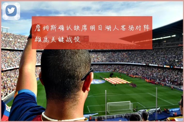 詹姆斯确认缺席明日湖人客场对阵雄鹿关键战役
