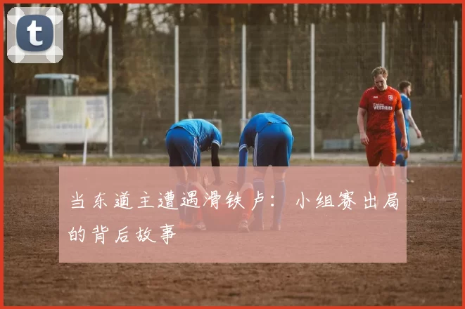 当东道主遭遇滑铁卢：小组赛出局的背后故事