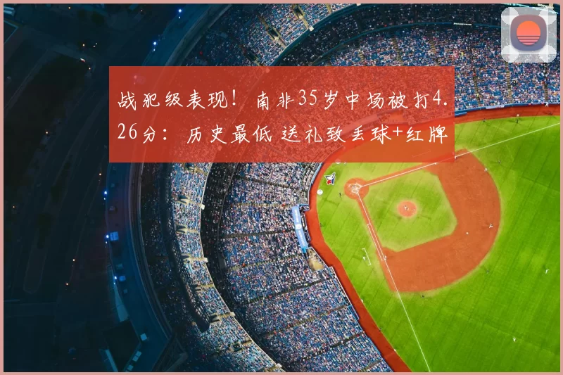 战犯级表现！南非35岁中场被打4.26分：历史最低 送礼致丢球+红牌