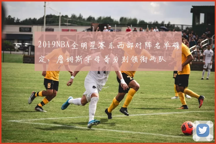 2019NBA全明星赛东西部对阵名单确定，詹姆斯字母哥分别领衔两队